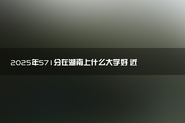 2025年571分在湖南上什么大学好 近三年录取分数线是多少