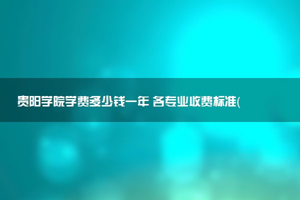 贵阳学院学费多少钱一年 各专业收费标准（2025年参考）