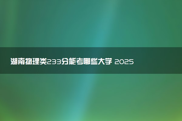 湖南物理类233分能考哪些大学 2025考生稳上的大学名单