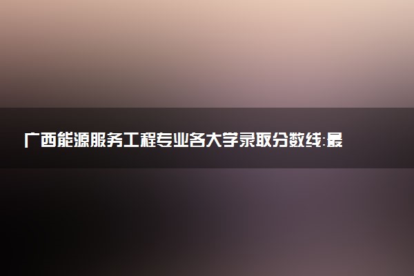 广西能源服务工程专业各大学录取分数线：最低573分能上 开设院校及位次