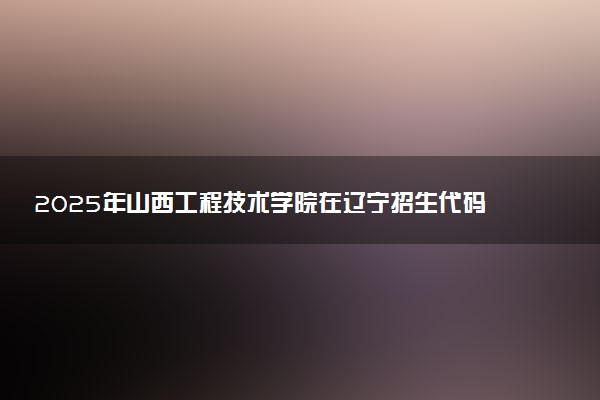 2025年山西工程技术学院在辽宁招生代码及专业代码 山西工程技术学院辽宁代码是多少？怎么查询？