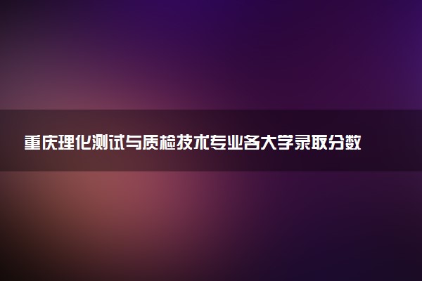 重庆理化测试与质检技术专业各大学录取分数线：最低338分能上 开设院校及位次