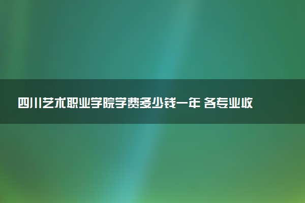 四川艺术职业学院学费多少钱一年 各专业收费标准（2025年参考）