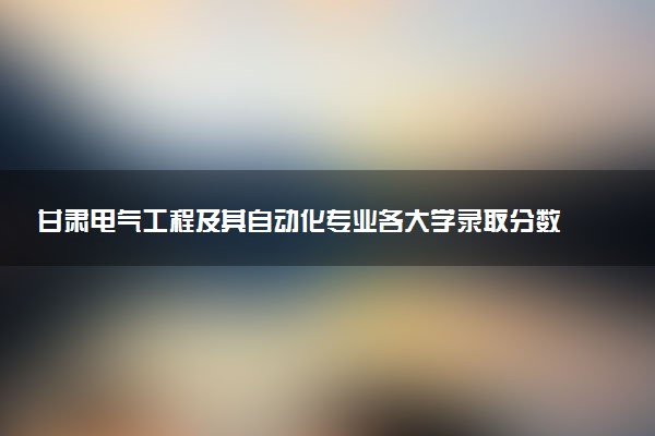甘肃电气工程及其自动化专业各大学录取分数线：最低369分能上 开设院校及位次