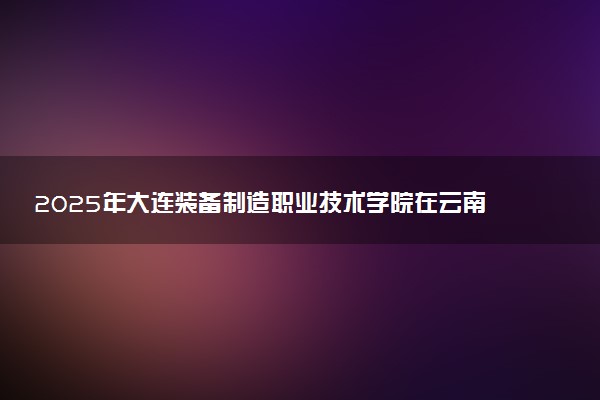 2025年大连装备制造职业技术学院在云南招生代码：2167 专业代码及报考指南