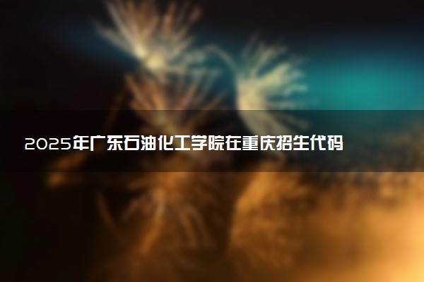 2025年广东石油化工学院在重庆招生代码：4411 专业代码及报考指南
