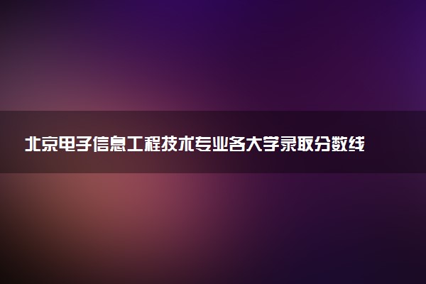 北京电子信息工程技术专业各大学录取分数线：最低120分能上 开设院校及位次