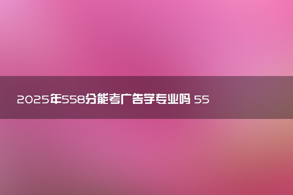 2025年558分能考广告学专业吗 558分广告学专业大学推荐