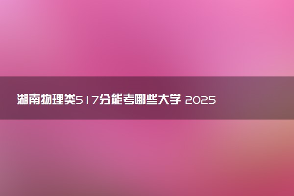湖南物理类517分能考哪些大学 2025考生稳上的大学名单