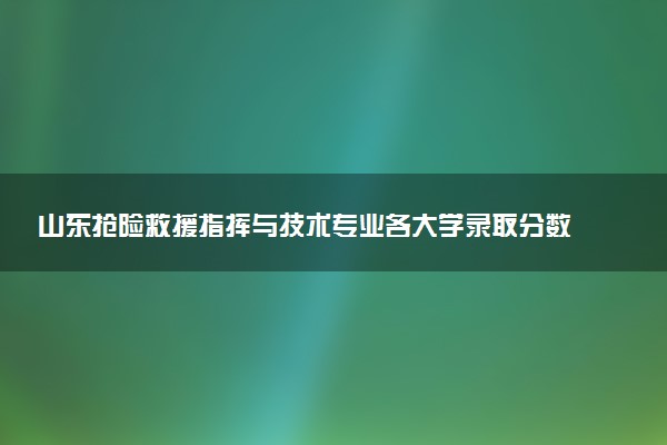山东抢险救援指挥与技术专业各大学录取分数线：最低538分能上 开设院校及位次