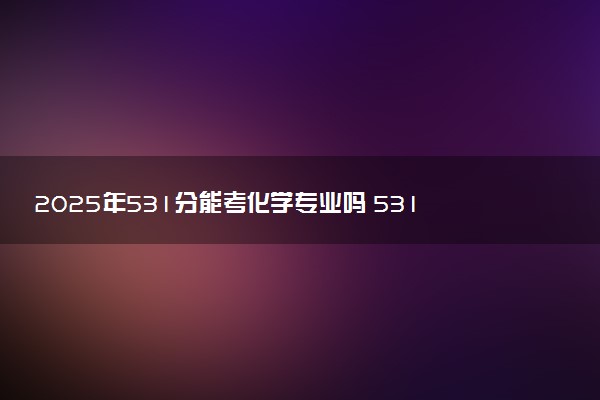 2025年531分能考化学专业吗 531分化学专业大学推荐