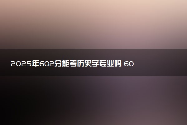 2025年602分能考历史学专业吗 602分历史学专业大学推荐
