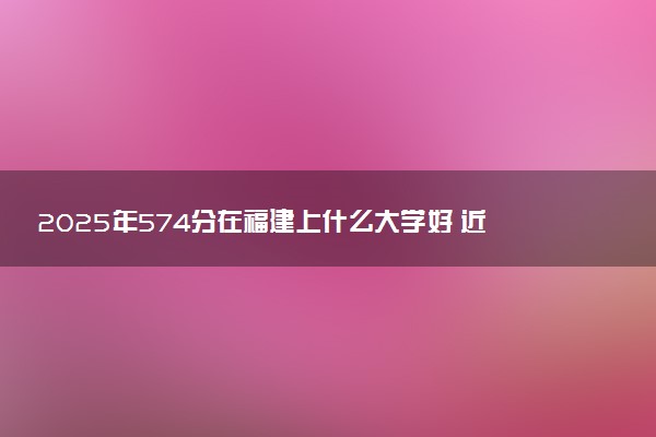 2025年574分在福建上什么大学好 近三年录取分数线是多少