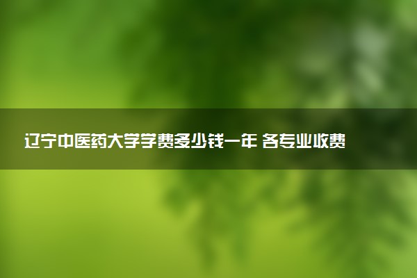 辽宁中医药大学学费多少钱一年 各专业收费标准（2025年参考）