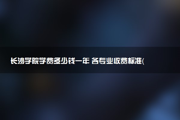 长沙学院学费多少钱一年 各专业收费标准（2025年参考）