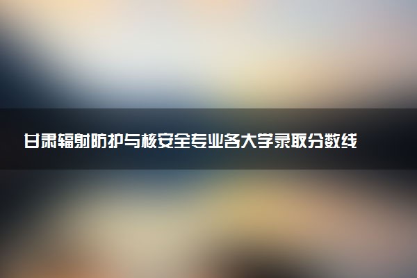 甘肃辐射防护与核安全专业各大学录取分数线：最低585分能上 开设院校及位次