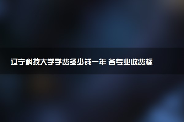 辽宁科技大学学费多少钱一年 各专业收费标准（2025年参考）