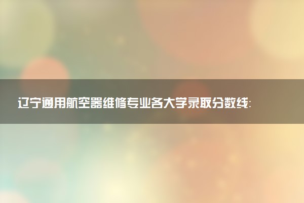 辽宁通用航空器维修专业各大学录取分数线：最低251分能上 开设院校及位次