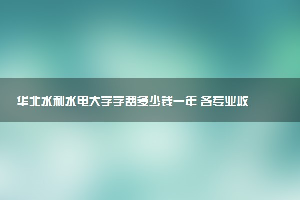 华北水利水电大学学费多少钱一年 各专业收费标准（2025年参考）