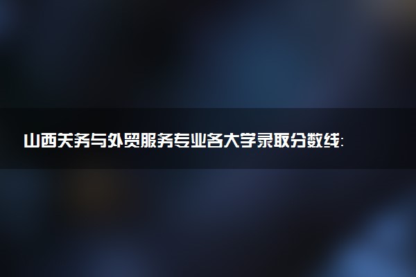 山西关务与外贸服务专业各大学录取分数线：最低293分能上 开设院校及位次