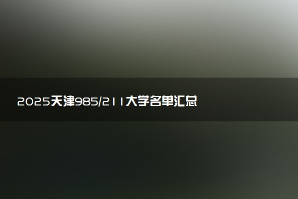 2025天津985/211大学名单汇总 含院校排名及录取分数线