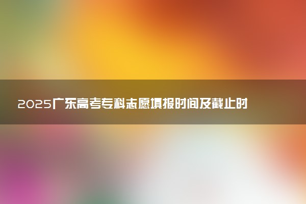 2025广东高考专科志愿填报时间及截止时间 附官网入口和填报指南