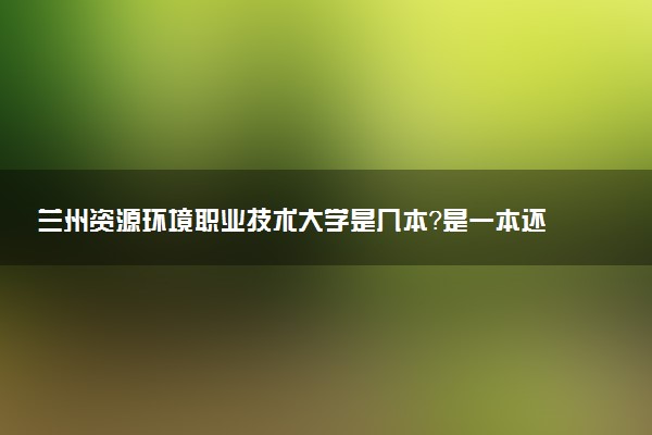 兰州资源环境职业技术大学是几本？是一本还是二本大学