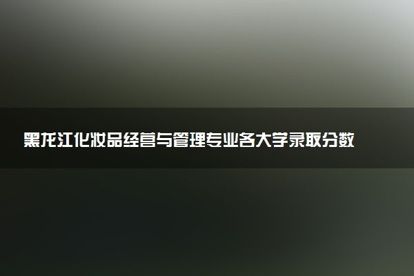 黑龙江化妆品经营与管理专业各大学录取分数线：最低363分能上 开设院校及位次