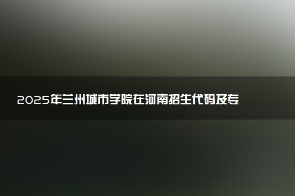 2025年兰州城市学院在河南招生代码及专业代码 兰州城市学院河南代码是多少？怎么查询？