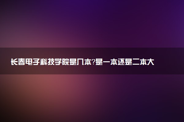 长春电子科技学院是几本？是一本还是二本大学