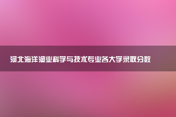 河北海洋渔业科学与技术专业各大学录取分数线：最低503分能上 开设院校及位次