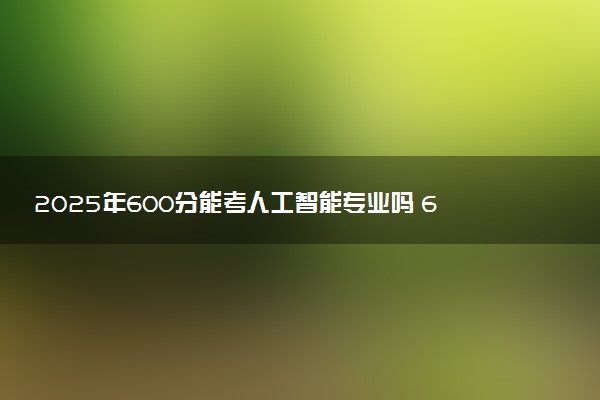 2025年600分能考人工智能专业吗 600分人工智能专业大学推荐