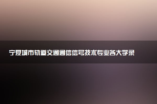 宁夏城市轨道交通通信信号技术专业各大学录取分数线：最低281分能上 开设院校及位次