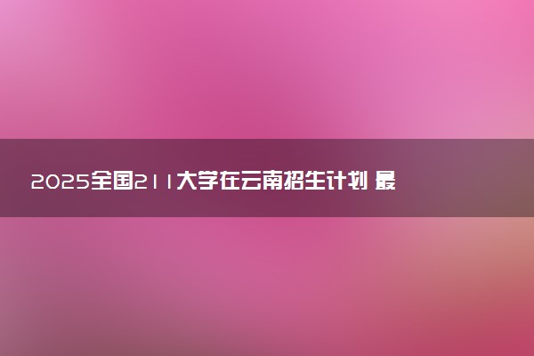 2025全国211大学在云南招生计划 最低分及位次是多少