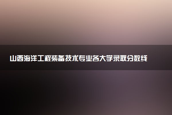 山西海洋工程装备技术专业各大学录取分数线：最低266分能上 开设院校及位次