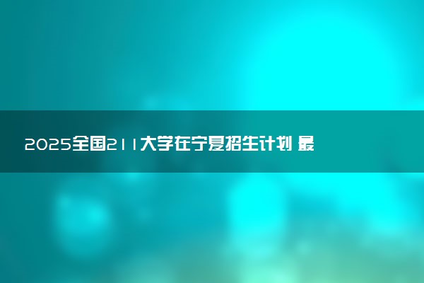 2025全国211大学在宁夏招生计划 最低分及位次是多少