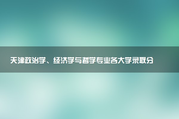 天津政治学、经济学与哲学专业各大学录取分数线：最低612分能上 开设院校及位次