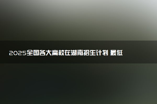 2025全国各大高校在湖南招生计划 最低分及位次是多少