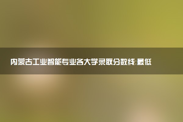 内蒙古工业智能专业各大学录取分数线：最低408分能上 开设院校及位次