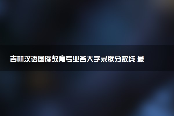 吉林汉语国际教育专业各大学录取分数线：最低364分能上 开设院校及位次
