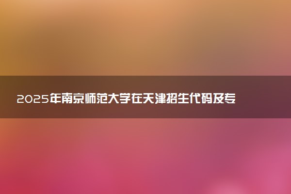 2025年南京师范大学在天津招生代码及专业代码 南京师范大学天津代码是多少？怎么查询？
