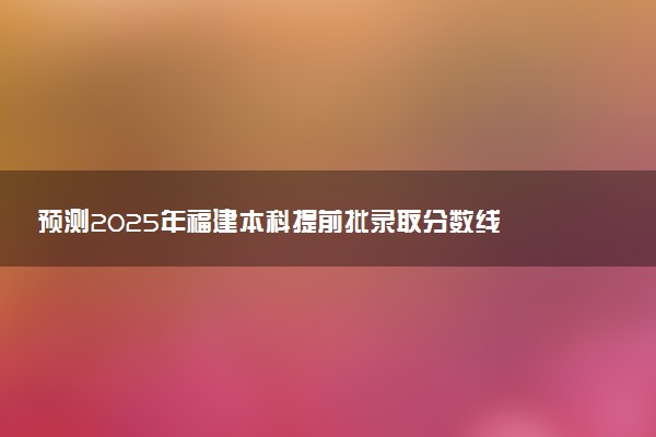预测2025年福建本科提前批录取分数线 预估提前批一般多少分能上
