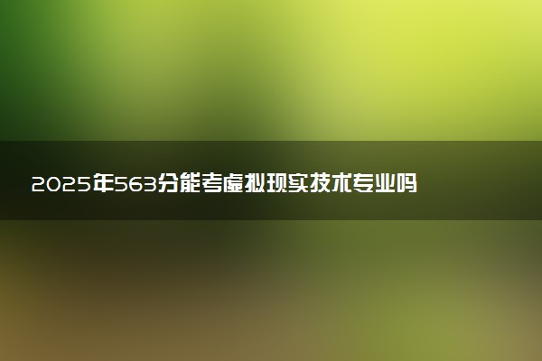 2025年563分能考虚拟现实技术专业吗 563分虚拟现实技术专业大学推荐