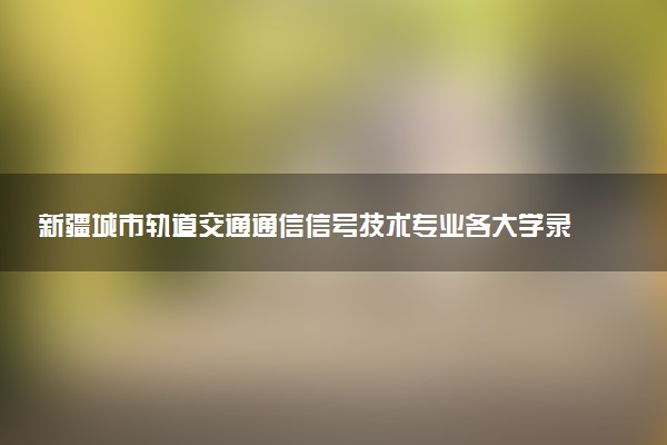 新疆城市轨道交通通信信号技术专业各大学录取分数线：最低192分能上 开设院校及位次