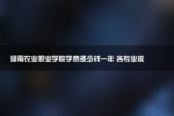 河南农业职业学院学费多少钱一年 各专业收费标准（2025年参考）