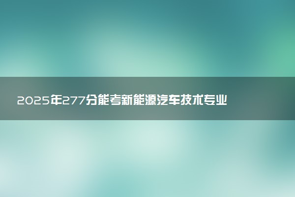2025年277分能考新能源汽车技术专业吗 277分新能源汽车技术专业大学推荐