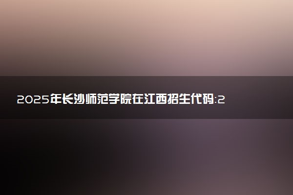 2025年长沙师范学院在江西招生代码：2625 专业代码及报考指南