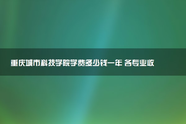 重庆城市科技学院学费多少钱一年 各专业收费标准（2025年参考）