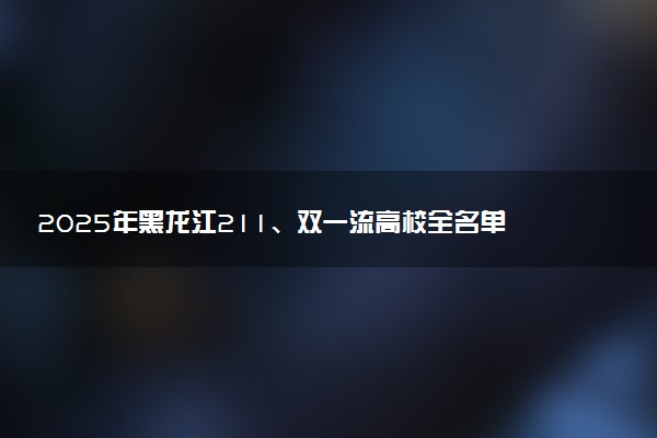 2025年黑龙江211、双一流高校全名单 最低多少分能上