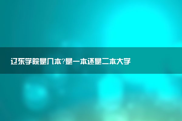 辽东学院是几本？是一本还是二本大学